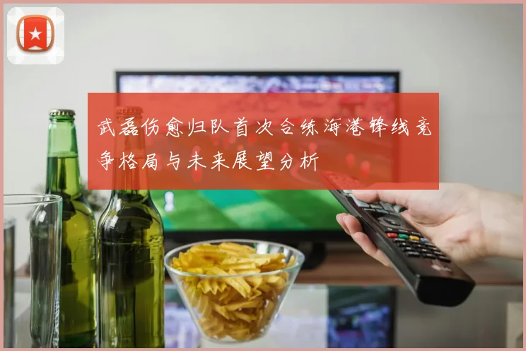 武磊伤愈归队首次合练海港锋线竞争格局与未来展望分析