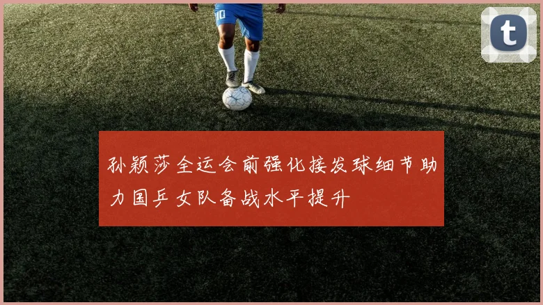 孙颖莎全运会前强化接发球细节助力国乒女队备战水平提升