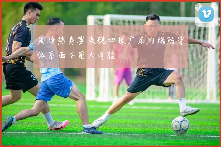 周琦热身赛表现回暖广东内线防守体系面临重大考验