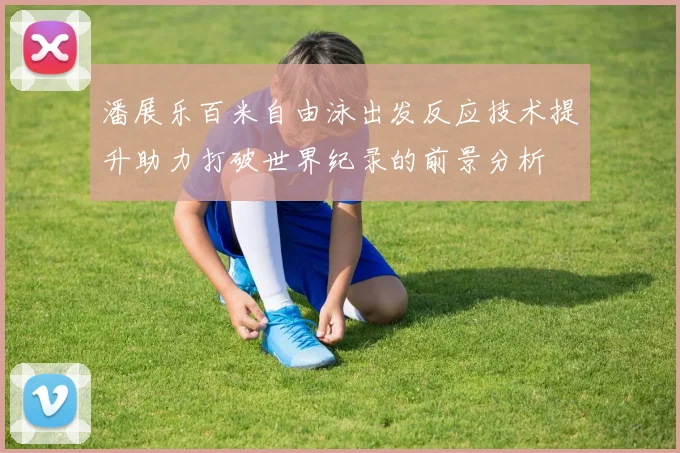 潘展乐百米自由泳出发反应技术提升助力打破世界纪录的前景分析