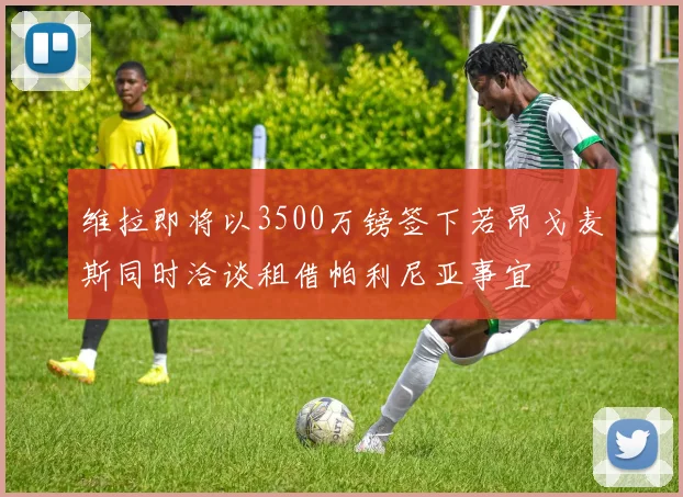维拉即将以3500万镑签下若昂戈麦斯同时洽谈租借帕利尼亚事宜